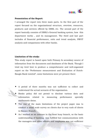 DDBBBBLL
Part One Page: 12
Presentation of the Report:
I arranged the report into three main parts. In the first part of the
report focused on the organizational structure, overview, resources,
products and services offered by DBBL etc. The second part of the
report basically consists of DBBL‟s General banking system, how this
department works , and its management. The third and last part
includes of financial performance, ratio and trend analysis, SWOT
analysis and comparisons with other banks.
Limitation of the study:
This study report is based upon both Primary & secondary source of
information from the documents and databases of the Bank. Though I
tried my level best to produce a comprehensive and well-organized
report on the “Performanc measurement and Evaluation of Dutch-
Bangla Bank Limited”, some limitations were yet present there:
A period of three months was not sufficient to collect and
understand the actual scenario of the organization.
Banks policy did not permit to disclose various data and
information related to measuring performance specially
mathematic datas.
The one of the main limitations of the project paper was to
conduct a small scale survey on clients due to very rush of clients
in Banani Branch.
As I worked as an internee in the most busy branch, so the basic
understanding of banking was fulfilled but communications with
the managers and other officers and employees was not sufficient
 