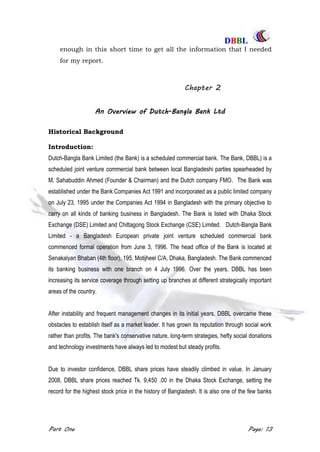 DDBBBBLL
Part One Page: 13
enough in this short time to get all the information that I needed
for my report.
Chapter 2
An Overview of Dutch-Bangla Bank Ltd
Historical Background
Introduction:
Dutch-Bangla Bank Limited (the Bank) is a scheduled commercial bank. The Bank, DBBL) is a
scheduled joint venture commercial bank between local Bangladeshi parties spearheaded by
M. Sahabuddin Ahmed (Founder & Chairman) and the Dutch company FMO. The Bank was
established under the Bank Companies Act 1991 and incorporated as a public limited company
on July 23, 1995 under the Companies Act 1994 in Bangladesh with the primary objective to
carry on all kinds of banking business in Bangladesh. The Bank is listed with Dhaka Stock
Exchange (DSE) Limited and Chittagong Stock Exchange (CSE) Limited. Dutch-Bangla Bank
Limited - a Bangladesh European private joint venture scheduled commercial bank
commenced formal operation from June 3, 1996. The head office of the Bank is located at
Senakalyan Bhaban (4th floor), 195, Motijheel C/A, Dhaka, Bangladesh. The Bank commenced
its banking business with one branch on 4 July 1996. Over the years, DBBL has been
increasing its service coverage through setting up branches at different strategically important
areas of the country.
After instability and frequent management changes in its initial years, DBBL overcame these
obstacles to establish itself as a market leader. It has grown its reputation through social work
rather than profits. The bank's conservative nature, long-term strategies, hefty social donations
and technology investments have always led to modest but steady profits.
Due to investor confidence, DBBL share prices have steadily climbed in value. In January
2008, DBBL share prices reached Tk. 9,450 .00 in the Dhaka Stock Exchange, setting the
record for the highest stock price in the history of Bangladesh. It is also one of the few banks
 