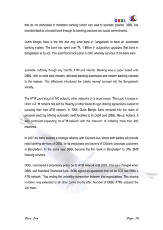 DDBBBBLL
Part One Page: 14
that do not participate in merchant banking (which can lead to sporadic growth). DBBL has
branded itself as a trusted bank through its banking practices and social commitments.
Dutch Bangla Bank is the first and only local bank in Bangladesh to have an automated
banking system. The bank has spent over Tk. 1 Billion in automation upgrades (first bank in
Bangladesh to do so). This automation took place in 2003 whereby services of the bank were
available uniformly though any branch, ATM and internet. Banking was a paper based until
DBBL, with its wide local network, delivered banking automation and modern banking services
to the masses. This effectively introduced the 'plastic money' concept into the Bangladeshi
society.
The ATM count stood at 140 eclipsing other networks by a large margin. This rapid increase in
DBBL's ATM network has led the majority of other banks to sign sharing agreements instead of
pursuing their own ATM network. In 2006, Dutch Bangla Bank ventured into the realm of
personal credit by offering automatic credit facilities to its Debit card (DBBL Nexus) holders. It
also continued expanding its ATM network with the intension of installing more than 400
machines.
In 2007 the bank entered a strategic alliance with Citybank NA, where both parties will provide
retail banking services of DBBL for its employees and owners of Citibank corporate customers
in Bangladesh. In the same year DBBL became the first bank in Bangladesh to offer SMS
Banking services.
DBBL maintained a proprietary policy on its ATM network until 2007. This was changed when
DBBL and Standard Chartered Bank (SCB) signed an agreement that will let SCB use DBBL's
ATM network. Thus ending the unhealthy competition between the organizations. This sharing
invitation was extended to all other banks shortly after. Number of DBBL ATMs eclipsed the
200 mark.
 