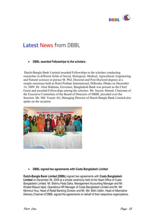 DDBBBBLL
Part One Page: 15
 DBBL awarded Fellowships to the scholars.
Dutch-Bangla Bank Limited awarded Fellowships to the scholars conducting
researches in different fields of Social, Biological, Medical, Agricultural, Engineering
and Natural sciences to pursue M. Phil, Doctoral and Post Doctoral degrees at a
simple ceremony held at Hotel Purbani International, Dilkusha, Dhaka on December
14, 2009. Dr. Atiur Rahman, Governor, Bangladesh Bank was present as the Chief
Guest and awarded Fellowships among the scholars. Mr. Sayem Ahmed, Chairman of
the Executive Committee of the Board of Directors of DBBL presided over the
function. Mr. Md. Yeasin Ali, Managing Director of Dutch-Bangla Bank Limited also
spoke on the occation.
 DBBL signed two agreements with Coats Bangladesh Limited
Dutch-Bangla Bank Limited (DBBL) signed two agreements with Coats Bangladesh
Limited on December 06, 2009 at a simple ceremony held at the Head Office of Coats
Bangladesh Limited. Mr. Bishnu Pada Saha, Management Accounting Manager and Mr.
Khaled Masud Iqbal, Operations HR Manager of Coats Bangladesh Limited and Mr. Mir
Mominul Huq, Head of Retail Banking Division and Mr. Md. Mohi Uddin, Head of Alternative
Delivery Channel of DBBL signed the agreements on behalf of their respective organizations.
 
