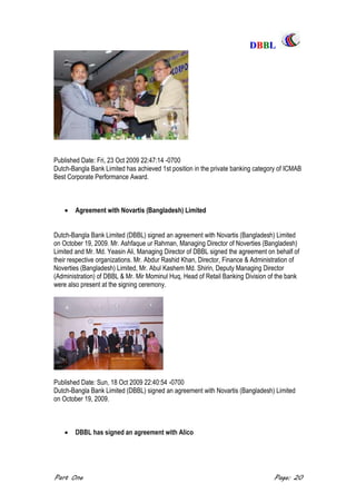 DDBBBBLL
Part One Page: 20
Published Date: Fri, 23 Oct 2009 22:47:14 -0700
Dutch-Bangla Bank Limited has achieved 1st position in the private banking category of ICMAB
Best Corporate Performance Award.
 Agreement with Novartis (Bangladesh) Limited
Dutch-Bangla Bank Limited (DBBL) signed an agreement with Novartis (Bangladesh) Limited
on October 19, 2009. Mr. Ashfaque ur Rahman, Managing Director of Noverties (Bangladesh)
Limited and Mr. Md. Yeasin Ali, Managing Director of DBBL signed the agreement on behalf of
their respective organizations. Mr. Abdur Rashid Khan, Director, Finance & Administration of
Noverties (Bangladesh) Limited, Mr. Abul Kashem Md. Shirin, Deputy Managing Director
(Administration) of DBBL & Mr. Mir Mominul Huq, Head of Retail Banking Division of the bank
were also present at the signing ceremony.
Published Date: Sun, 18 Oct 2009 22:40:54 -0700
Dutch-Bangla Bank Limited (DBBL) signed an agreement with Novartis (Bangladesh) Limited
on October 19, 2009.
 DBBL has signed an agreement with Alico
 