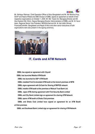 DDBBBBLL
Part One Page: 21
Mr. Akhlaqur Rahman, Chief Operation Officer of Alico Bangladesh and Mr. Mir Mominul Huq,
SAVP and Head of Retail and SME Division of DBBL signed an agreement on behalf of their
respective organizations on October 1, 2009. Mr. Md. Yeasin Ali, Managing Director and Mr.
Abul Kashem Md. Shirin, Deputy Managing Director (Administration) of DBBL and Mr. M. Nurul
Islam, Regional Senior Vice President, MEASA-East and Mr. M. Ala Uddin Ahmad,
FinancialController, Bangladesh and Nepal of Alico and other senior executives of both
organizations were also present in the signing ceremony.
IT, Cards and ATM Network
DBBL has launched its 550th ATM Booth
DBBL installed First Co-branded ATM booth at the branch premises of MTB
DBBL signs agreement with Q-Cash for Sharing ATM/POS network
DBBL installs ATM booth at the premises of Mutual Trust Bank Ltd.
DBBL signs ATM sharing agreement with First Security Bank Limited
DBBL and City Bank Limited sign an agreement for sharing ATM Network
DBBL opens ATM booth at Dhaka Club premises
DBBL and Dhaka Club Limited have signed an agreement for an ATM Booth
at Club premises
DBBL and Southeast Bank Limited sign an agreement for sharing ATM Network
 

DBBL has signed an agreement with Citycell
DBBL has launched Mobile ATM Booth
 