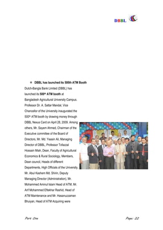 DDBBBBLL
Part One Page: 22
 DBBL has launched its 500th ATM Booth
Dutch-Bangla Bank Limited (DBBL) has
launched its 500th ATM booth at
Bangladesh Agricultural University Campus.
Professor Dr. A. Sattar Mandal, Vice
Chancellor of the University inaugurated the
500th ATM booth by drawing money through
DBBL Nexus Card on April 28, 2009. Among
others, Mr. Sayem Ahmed, Chairman of the
Executive committee of the Board of
Directors, Mr. Md. Yeasin Ali, Managing
Director of DBBL, Professor Tofazzal
Hossain Miah, Dean, Faculty of Agricultural
Economics & Rural Sociology, Members,
Dean council, Heads of different
Departments, High Officials of the University,
Mr. Abul Kashem Md. Shirin, Deputy
Managing Director (Administration), Mr.
Mohammed Aminul Islam Head of ATM, Mr.
Arif Mohammed Eftekhar Rashid, Head of
ATM Maintenance and Mr. Hasanuzzaman
Bhuiyan, Head of ATM Acquiring were
 