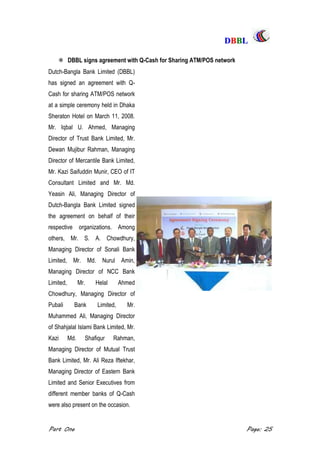 DDBBBBLL
Part One Page: 25
 DBBL signs agreement with Q-Cash for Sharing ATM/POS network
Dutch-Bangla Bank Limited (DBBL)
has signed an agreement with Q-
Cash for sharing ATM/POS network
at a simple ceremony held in Dhaka
Sheraton Hotel on March 11, 2008.
Mr. Iqbal U. Ahmed, Managing
Director of Trust Bank Limited, Mr.
Dewan Mujibur Rahman, Managing
Director of Mercantile Bank Limited,
Mr. Kazi Saifuddin Munir, CEO of IT
Consultant Limited and Mr. Md.
Yeasin Ali, Managing Director of
Dutch-Bangla Bank Limited signed
the agreement on behalf of their
respective organizations. Among
others, Mr. S. A. Chowdhury,
Managing Director of Sonali Bank
Limited, Mr. Md. Nurul Amin,
Managing Director of NCC Bank
Limited, Mr. Helal Ahmed
Chowdhury, Managing Director of
Pubali Bank Limited, Mr.
Muhammed Ali, Managing Director
of Shahjalal Islami Bank Limited, Mr.
Kazi Md. Shafiqur Rahman,
Managing Director of Mutual Trust
Bank Limited, Mr. Ali Reza Iftekhar,
Managing Director of Eastern Bank
Limited and Senior Executives from
different member banks of Q-Cash
were also present on the occasion.
 