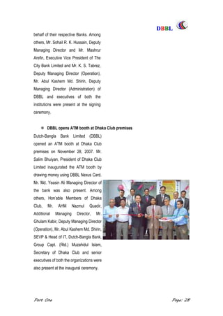 DDBBBBLL
Part One Page: 28
behalf of their respective Banks. Among
others, Mr. Sohail R. K. Hussain, Deputy
Managing Director and Mr. Mashrur
Arefin, Executive Vice President of The
City Bank Limited and Mr. K. S. Tabrez,
Deputy Managing Director (Operation),
Mr. Abul Kashem Md. Shirin, Deputy
Managing Director (Administration) of
DBBL and executives of both the
institutions were present at the signing
ceremony.
 DBBL opens ATM booth at Dhaka Club premises
Dutch-Bangla Bank Limited (DBBL)
opened an ATM booth at Dhaka Club
premises on November 28, 2007. Mr.
Salim Bhuiyan, President of Dhaka Club
Limited inaugurated the ATM booth by
drawing money using DBBL Nexus Card.
Mr. Md. Yeasin Ali Managing Director of
the bank was also present. Among
others, Hon‟able Members of Dhaka
Club, Mr. AHM Nazmul Quadir,
Additional Managing Director, Mr.
Ghulam Kabir, Deputy Managing Director
(Operation), Mr. Abul Kashem Md. Shirin,
SEVP & Head of IT, Dutch-Bangla Bank,
Group Capt. (Rtd.) Muzahidul Islam,
Secretary of Dhaka Club and senior
executives of both the organizations were
also present at the inaugural ceremony.
 