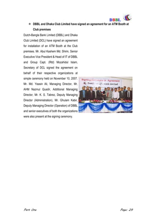 DDBBBBLL
Part One Page: 29
 DBBL and Dhaka Club Limited have signed an agreement for an ATM Booth at
Club premises
Dutch-Bangla Bank Limited (DBBL) and Dhaka
Club Limited (DCL) have signed an agreement
for installation of an ATM Booth at the Club
premises. Mr. Abul Kashem Md. Shirin, Senior
Executive Vice President & Head of IT of DBBL
and Group Capt. (Rtd) Mozahidul Islam,
Secretary of DCL signed the agreement on
behalf of their respective organizations at
simple ceremony held on November 10, 2007.
Mr. Md. Yeasin Ali, Managing Director, Mr.
AHM Nazmul Quadir, Additional Managing
Director, Mr. K. S. Tabrez, Deputy Managing
Director (Administration), Mr. Ghulam Kabir,
Deputy Managing Director (Operation) of DBBL
and senior executives of both the organizations
were also present at the signing ceremony.
 