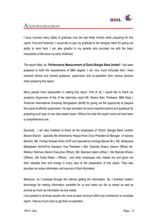DDBBBBLL
Part One Page: 3
AACCKKNNOOWWLLEEDDGGEEMMEENNTT
I have incurred many debts of gratitude over the last three months while preparing for this
report. First and foremost, I would like to pay my gratitude to the almighty Allah for giving me
ability to work hard. I am also grateful to my parents who provided me with the basic
necessities of life since my early childhood.
The report titled, as “Performance Measurement of Dutch-Bangla Bank limited”- has been
prepared to fulfill the requirements of BBA degree. I am very much fortunate that I have
received almost and sincere guidance, supervision and co-operation from various persons
while preparing this report.
Many people have responsible in making this report. First of all, I would like to thank my
academic Supervisor of the of the internship report Mr. Kamrul Bari, Professor, BBA Dept l,
American International University Bangladesh (AIUB) for giving me the opportunity to prepare
this report & effortful supervision. He also provided me some important advice and guidance for
preparing such type of new idea based report. Without his help this report could not have been
a comprehensive one.
Secondly, I am also indebted to thank all the employees of “Dutch -Bangla Bank Limited-
Banani Branch. specially Md Ahteshamul Haque Khan (Vice President & Manager of banana
Branch), Md. Forhad Hossain Khan (AVP and operational incharge Banani Br.), Ms. Mobayana
Mahjabeen shirin(First Assistant Vice President ) Mst. Shahida Khatun (Senior Officer) Mr.
Moshiur Rahman (Senior Executive Officer), Md. Mazharul Islam (officer ), Ms Rashida Khatun
(Officer), Md Fazle Rabbi ( Officer), and other employees who helped me and given me
their valuable time and energy in every step of the preparation of this report. They also
provides me some information and sources of that information
Moreover, as I browsed through the internet getting the information. So, I thanked modern
technology for making information available for us and make our life so easier as well as
provide as much as information as one needs.
I am grateful to all those people who have at least minimum effort and contribution to complete
report. I feel so much lucky to get their co-operation.
 