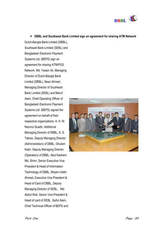 DDBBBBLL
Part One Page: 30
 DBBL and Southeast Bank Limited sign an agreement for sharing ATM Network
Dutch-Bangla Bank Limited (DBBL),
Southeast Bank Limited (SEBL) and
Bangladesh Electronic Payment
Systems Ltd. (BEPS) sign an
agreement for sharing ATM/POS
Network. Md. Yeasin Ali, Managing
Director of Dutch-Bangla Bank
Limited (DBBL), Neaz Ahmed,
Managing Director of Southeast
Bank Limited (SEBL) and Maruf
Alam, Chief Operating Officer of
Bangladesh Electronic Payment
Systems Ltd. (BEPS) signed the
agreement on behalf of their
respective organizations. A. H. M.
Nazmul Quadir, Additional
Managing Director of DBBL, K. S.
Tabrez, Deputy Managing Director
(Administration) of DBBL, Ghulam
Kabir, Deputy Managing Director
(Operation) of DBBL, Abul Kashem
Md. Shirin, Senior Executive Vice
President & Head of Information
Technology of DBBL, Moyen Uddin
Ahmed, Executive Vice President &
Head of Card of DBBL, Deputy
Managing Director of SEBL, Md.
Abdul Wali, Senior Vice President &
Head of card of SEBL, Saiful Alam,
Chief Technical Officer of BEPS and
 