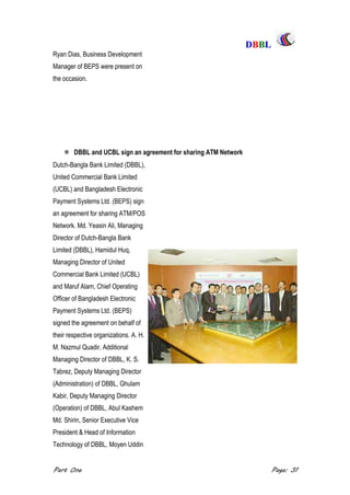 DDBBBBLL
Part One Page: 31
Ryan Dias, Business Development
Manager of BEPS were present on
the occasion.
 DBBL and UCBL sign an agreement for sharing ATM Network
Dutch-Bangla Bank Limited (DBBL),
United Commercial Bank Limited
(UCBL) and Bangladesh Electronic
Payment Systems Ltd. (BEPS) sign
an agreement for sharing ATM/POS
Network. Md. Yeasin Ali, Managing
Director of Dutch-Bangla Bank
Limited (DBBL), Hamidul Huq,
Managing Director of United
Commercial Bank Limited (UCBL)
and Maruf Alam, Chief Operating
Officer of Bangladesh Electronic
Payment Systems Ltd. (BEPS)
signed the agreement on behalf of
their respective organizations. A. H.
M. Nazmul Quadir, Additional
Managing Director of DBBL, K. S.
Tabrez, Deputy Managing Director
(Administration) of DBBL, Ghulam
Kabir, Deputy Managing Director
(Operation) of DBBL, Abul Kashem
Md. Shirin, Senior Executive Vice
President & Head of Information
Technology of DBBL, Moyen Uddin
 