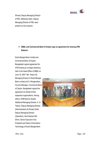 DDBBBBLL
Part One Page: 33
Ahmed, Deputy Managing Director
of PBL, Mahbubul Alam, Deputy
Managing Director of PBL were
present on the occasion.
 DBBL and Commercial Bank of Ceylon sign an agreement for sharing ATM
Network
Dutch-Bangla Bank Limited and
Commercial Bank of Ceylon,
Bangladesh signed agreement for
ATM sharing at a simple ceremony
held in the Head Office of DBBL on
June 18, 2007. Md. Yeasin Ali,
Managing Director of Dutch-Bangla
Bank Limited and S. Renganathan,
Country Manager, Commercial Bank
of Ceylon, Bangladesh signed the
agreement on behalf of their
respective organizations. Among
others, AHM Nazmul Quadir,
Additional Managing Director, K. S.
Tabrez, Deputy Managing Director
(Administration) & Ghulam Kabir,
Deputy Managing Director
(Operation), Abul Kashem Md.
Shirin, Senior Executive Vice
President and Head of Information
Technology of Dutch-Bangla Bank
 