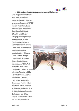 DDBBBBLL
Part One Page: 36
 DBBL and Bank Asia sign an agreement for sharing ATM Network
Dutch-Bangla Bank Limited, Bank
Asia Limited and Electronic
Transactions Network Limited sign
an agreement for sharing ATM/POS
Network. Ghulam kabir, Deputy
Managing Director (Operation) of
Dutch-Bangla Bank Limited ,
Erfanuddin Ahmed, Deputy
Managing Director (Operation) of
Bank Asia Limited and Zahir
Ahmed, Managing Director of
Electronic Transactions Network
Limited signed the agreement on
behalf of their respective
organizations. A. H. M. Nazmul
Quadir, Additional Managing
Director of DBBL, K.S. Tabrez,
Deputy Managing Director
(Administration) of DBBL, Abul
Kashem Md. Shirin, Senior
Executive Vice President & Head of
Information Technology of DBBL,
Moyen Uddin Ahmed, Executive
Vice President & Head of
Card, Tanweer Rahim, Senior
Executive Vice President of Bank
Asia, Nasirul Hossain, Executive
Vice President of Bank Asia, M. M.
A. Moquit, Senior Vice President of
Bank Asia and Jalal Zahidur
Rahman, Chief Information Officer
of ETNL, were present on the
 
