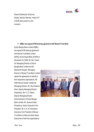 DDBBBBLL
Part One Page: 38
Shared Distribution & Service
Quality, Monitur Rahman, Head of IT
of SCB were present on the
occasion.
 DBBL has signed ATM sharing agreement with Mutual Trust Bank
Dutch-Bangla Bank Limited (DBBL)
has signed ATM sharing agreement
with Mutual Trust Bank Limited
(MTBL) at the Head Office of MTB on
December 04, 2006. Mr. Md. Yeasin
Ali, Managing Director of Dutch-
Bangla Bank Limited and Mr.
Mosharraf Hossain, Managing
Director of Mutual Trust Bank Limited
signed the agreement on behalf of
their respective organizations. Mr.
AHM Nazmul Quadir, Additional
Managing Director, Mr. Abul Hashem
Khan, Deputy Managing Director
(Operation), Mr. K. S. Tabrez,
Deputy Managing Director
(Administration) of Dutch-BangIa
Bank Limited, Mr. Quamrul Islam
Chowdhury, Senior Executive Vice
President, Mr. A. K. M. Shameem,
Executive Vice President of Mutual
Trust Bank Limited and other Senior
Executives of both the organizations
 