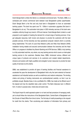 DDBBBBLL
Part One Page: 4
EEXXEECCUUTTIIVVEE SSUUMMMMAARRYY
Dutch-Bangla Bank Limited (the Bank) is a scheduled commercial bank. The Bank, DBBL is a
scheduled joint venture commercial bank between local Bangladeshi parties spearheaded.
Dutch Bangla Bank is the first and only local bank in Bangladesh to have an automated
banking system. The bank has spent over Tk. 1 Billion in automation upgrades (first bank in
Bangladesh to do so). This automation took place in 2003 whereby services of the bank were
available uniformly though any branch, ATM and internet. Dutch-Bangla Bank Limited is a well
prepared to and capable of meeting the demand for a broad range of banking services .It has
got adequate resources, both human and physical, to provide the customers with the best
possible services. All the branches are fully operational computer network which is currently
being implemented .The work of Local Area Network (LAN) and Wide Area Network (WAN)
installation having reliable and secured communication between the branches and the Head
Office is in progress to facilitate Any Branch Banking and ATM Services. DBBL‟s truly banking
is a fully automated real-time, any where, any way banking service which covers un-interrupted
banking service to the customers. Besides these, DBBL introduced various, different and
unique types of products and services to its customers and created related departments,
divisions and sectors with highly qualified and energetic human resources to provide the best
quality of services to all its clients.
DBBL was established to provide all types of banking facilities and financial assistance to
accelerate the pace the development of Bangladesh that‟s why the bank extends its financial
assistance to all industrial sectors as well as small/micro and medium enterprises. The lending
criteria and pricing of lending instruments are combined/joined carefully; so that it can be
profitable enough. Besides these, to be a profitable firm, DBBL has made so far efficient use of
the deposit and has the classified rates under control. The Bank disburses loan in different
form. It varies in purpose wise, mode wise and sector wise.
The Export Import & credit appraisal system is no hard and fast procedure of managing credit,
yet is should follow the instructions of the Bangladesh Bank, Central Bank of Bangladesh and
the Circular of Head Office from time to tome. The first step of credit proceedings is the request
for credit from the clients. Then scrutinizing and collection of information from primary and
 