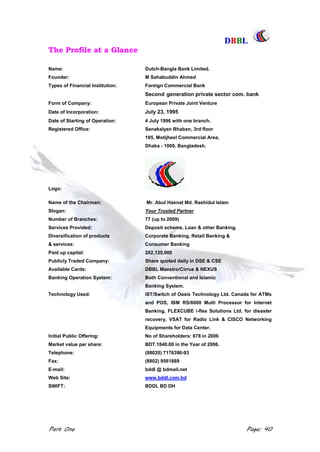 DDBBBBLL
Part One Page: 40
The Profile at a Glance
Name: Dutch-Bangla Bank Limited.
Founder: M Sahabuddin Ahmed
Types of Financial Institution: Foreign Commercial Bank
Second generation private sector com. bank
Form of Company: European Private Joint Venture
Date of Incorporation: July 23, 1995
Date of Starting of Operation: 4 July 1996 with one branch.
Registered Office: Senakalyan Bhaban, 3rd floor
195, Motijheel Commercial Area,
Dhaka - 1000, Bangladesh.
Logo:
Name of the Chairman: Mr. Abul Hasnat Md. Rashidul Islam
Slogan: Your Trusted Partner
Number of Branches: 77 (up to 2009)
Services Provided: Deposit scheme, Loan & other Banking.
Diversification of products Corporate Banking, Retail Banking &
& services: Consumer Banking
Paid up capital: 202,135,000
Publicly Traded Company: Share quoted daily in DSE & CSE
Available Cards: DBBL Maestro/Cirrus & NEXUS
Banking Operation System: Both Conventional and Islamic
Banking System.
Technology Used: IST/Switch of Oasis Technology Ltd. Canada for ATMs
and POS, IBM RS/6000 Multi Processor for Internet
Banking, FLEXCUBE i-flex Solutions Ltd. for disaster
recovery, VSAT for Radio Link & CISCO Networking
Equipments for Data Center.
Initial Public Offering: No of Shareholders: 878 in 2006
Market value per share: BDT.1840.00 in the Year of 2006.
Telephone: (88020) 7176390-93
Fax: (8802) 9561889
E-mail: bddl @ bdmail.net
Web Site: www.bddl.com.bd
SWIFT: BDDL BD DH
 