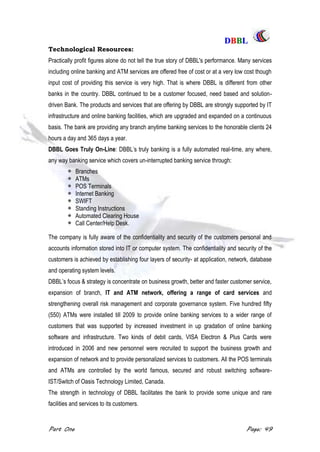 DDBBBBLL
Part One Page: 49
Technological Resources:
Practically profit figures alone do not tell the true story of DBBL's performance. Many services
including online banking and ATM services are offered free of cost or at a very low cost though
input cost of providing this service is very high. That is where DBBL is different from other
banks in the country. DBBL continued to be a customer focused, need based and solution-
driven Bank. The products and services that are offering by DBBL are strongly supported by IT
infrastructure and online banking facilities, which are upgraded and expanded on a continuous
basis. The bank are providing any branch anytime banking services to the honorable clients 24
hours a day and 365 days a year.
DBBL Goes Truly On-Line: DBBL‟s truly banking is a fully automated real-time, any where,
any way banking service which covers un-interrupted banking service through:
Branches
ATMs
POS Terminals
Internet Banking
SWIFT
Standing Instructions
Automated Clearing House
Call Center/Help Desk.
The company is fully aware of the confidentiality and security of the customers personal and
accounts information stored into IT or computer system. The confidentiality and security of the
customers is achieved by establishing four layers of security- at application, network, database
and operating system levels.
DBBL‟s focus & strategy is concentrate on business growth, better and faster customer service,
expansion of branch, IT and ATM network, offering a range of card services and
strengthening overall risk management and corporate governance system. Five hundred fifty
(550) ATMs were installed till 2009 to provide online banking services to a wider range of
customers that was supported by increased investment in up gradation of online banking
software and infrastructure. Two kinds of debit cards, VISA Electron & Plus Cards were
introduced in 2006 and new personnel were recruited to support the business growth and
expansion of network and to provide personalized services to customers. All the POS terminals
and ATMs are controlled by the world famous, secured and robust switching software-
IST/Switch of Oasis Technology Limited, Canada.
The strength in technology of DBBL facilitates the bank to provide some unique and rare
facilities and services to its customers.
 