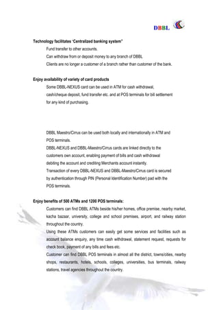 DDBBBBLL
Part One Page: 50
Technology facilitates „Centralized banking system”
Fund transfer to other accounts.
Can withdraw from or deposit money to any branch of DBBL
Clients are no longer a customer of a branch rather than customer of the bank.
Enjoy availability of variety of card products
Some DBBL-NEXUS card can be used in ATM for cash withdrawal,
cash/cheque deposit, fund transfer etc. and at POS terminals for bill settlement
for any kind of purchasing.
DBBL Maestro/Cirrus can be used both locally and internationally in ATM and
POS terminals.
DBBL-NEXUS and DBBL-Maestro/Cirrus cards are linked directly to the
customers own account, enabling payment of bills and cash withdrawal
debiting the account and crediting Merchants account instantly.
Transaction of every DBBL-NEXUS and DBBL-Maestro/Cirrus card is secured
by authentication through PIN (Personal Identification Number) pad with the
POS terminals.
Enjoy benefits of 500 ATMs and 1200 POS terminals:
Customers can find DBBL ATMs beside his/her homes, office premise, nearby market,
kacha bazaar, university, college and school premises, airport, and railway station
throughout the country.
Using these ATMs customers can easily get some services and facilities such as
account balance enquiry, any time cash withdrawal, statement request, requests for
check book, payment of any bills and fees etc.
Customer can find DBBL POS terminals in almost all the district, towns/cities, nearby
shops, restaurants, hotels, schools, colleges, universities, bus terminals, railway
stations, travel agencies throughout the country.
 