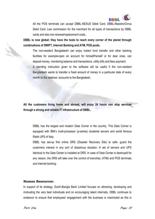DDBBBBLL
Part One Page: 51
All the POS terminals can accept DBBL-NEXUS Debit Card, DBBL-Maestro/Cirrus
Debit Card. Low commission for the merchant for all types of transactions by DBBL
cards and also low renewal/replacement costs..
DBBL is now global; they have the tools to reach every corner of the planet through
combinations of SWIFT, Internet Banking and ATM, POS pools.
The non-resident Bangladeshi can enjoy instant fund transfer and other banking
facilities for example-open an account for himself/herself or for dear ones, can
deposit money, monitoring balance and transactions, utility bills and fees payment.
A standing instruction given to the software will be useful if the non-resident
Bangladeshi wants to transfer a fixed amount of money in a particular date of every
month to the relatives‟ accounts to the Bangladesh.
All the customers living home and abroad, will enjoy 24 hours non stop services
through a strong and reliable IT infrastructure of DBBL.
DBBL has the largest and modern Data Corner in the country. This Data Corner is
equipped with IBM‟s multi-processor (p-series) clustered servers and world famous
Riello UPS of Italy.
DBBL has set-up first online DRS (Disaster Recovery Site) to safe- guard the
customers interest in any sort of disastrous situation. A set of servers and UPS
identical to the Data Center is installed at DRS. In case of Data Center is destroyed for
any reason, the DRS will take over the control of branches, ATMs and POS terminals
and internet banking.
Human Resources:
In support of its strategy, Dutch-Bangla Bank Limited focuses on attracting, developing and
motivating the very best individuals and on encouraging talent internally. DBBL continues to
endeavor to ensure that employees' engagement with the business is maximized as this is
 