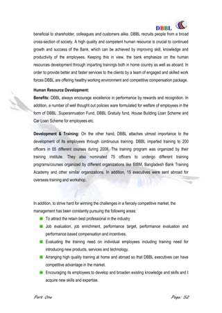 DDBBBBLL
Part One Page: 52
beneficial to shareholder, colleagues and customers alike. DBBL recruits people from a broad
cross-section of society. A high quality and competent human resource is crucial to continued
growth and success of the Bank, which can be achieved by improving skill, knowledge and
productivity of the employees. Keeping this in view, the bank emphasize on the human
resources development through imparting trainings both in home country as well as aboard. In
order to provide better and faster services to the clients by a team of engaged and skilled work
forces DBBL are offering healthy working environment and competitive compensation package.
Human Resource Development:
Benefits: DBBL always encourage excellence in performance by rewards and recognition. In
addition, a number of well thought out policies ware formulated for welfare of employees in the
form of DBBL ,Superannuation Fund, DBBL Gratuity fund, House Building Loan Scheme and
Car Loan Scheme for employees etc.
Development & Training: On the other hand, DBBL attaches utmost importance to the
development of its employees through continuous training. DBBL imparted training to 200
officers in 05 different courses during 2008. The training program was organized by their
training institute. They also nominated 75 officers to undergo different training
programs/courses organized by different organizations like BIBM, Bangladesh Bank Training
Academy and other similar organizations. In addition, 15 executives were sent abroad for
overseas training and workshop.
In addition, to strive hard for winning the challenges in a fiercely competitive market, the
management has been constantly pursuing the following areas:
To attract the retain best professional in the industry
Job evaluation, job enrichment, performance target, performance evaluation and
performance based compensation and incentives.
Evaluating the training need on individual employees including training need for
introducing new products, services and technology.
Arranging high quality training at home and abroad so that DBBL executives can have
competitive advantage in the market.
Encouraging its employees to develop and broaden existing knowledge and skills and t
acquire new skills and expertise.
 