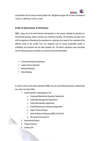 DDBBBBLL
Part One Page: 55
concentration and to reduce overall portfolio risk. Weighted average rate of return increased to
13.80 % in 2008 from 12.67% in 2007.
Field of Operations & Divisions:
DBBL, being one of the best financial intermediaries in the country, blended its operations in
conventional banking, Islamic banking and investment banking. The blending has been done
with the objective of diversifying the operations for catering to the needs of the customers of the
different strata of the society from one viewpoint and for having sustainable growth in
profitability and business with the least possible risk. The bank‟s operations were diversified
into the following areas of activities as a dynamic financial intermediary.
 Conventional Banking Operation
 Lease Finance Operation
 Merchant Banking
 Retail Banking
In order to carry out the above operations DBBL has set up the following divisions, departments
and units in its Head Office:
1. Credit Operation & Management Unit
a. Corporate/Relationship Operation Department
b. Credit Risk Management Department
c. Credit Administration department
d. Credit Monitoring and Recovery Department
e. Export Finance Division
f. Small & Medium Enterprise (SME) Credit Cell
g. Structured Financing Unit
2. International Division
3. Treasury Division
4. Leasing Unit
 