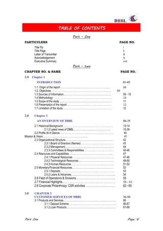 DDBBBBLL
Part One Page: 6
TABLE OF CONTENTS
Part - One
PARTICULERS PAGE NO.
Title Fly i
Title Page ii
Letter of Transmittal iii
Acknowledgement iv
Executive Summary v-vi
Part - two
CHAPTER NO. & NAME PAGE NO.
1.0 Chapter 1
INTRODUCTION 01-05
1.1. Origin of the report ………………………………………….. 08
1.2. Objectives . . . . . . . . . . . . . . . . . . . . . . . . . . . . . . . . . . . . . . . . 09
1.3 Sources of Information…………………………………………………. 09 - 10
1.4 Methodology . . . . . . . . . . . . . . . . . . . . . . . . . . . . . . . . . . . . . . . 10
1.5 Scope of the study ……………………………………………………… 11
1.6 Presentation of the report. . . . . . . . . . . . . . . . . . . . . . . . . . . . . . 12
1.7 Limitation of the study…………………………………………………… 12
2.0 Chapter 2
AN OVERVIEW OF DBBL 06-35
2.1 Historical Background. . . . . . . . . . . . . . . . . . . . . . . . . . . . . . . . . . 13-14
2.1.2 Latest news of DBBL……………………………………… 15-39
2.2 Profile At A Glance. . . . . . . . . . . . . . . . . . . . . . . . . . . . . . . . . . . . . . . . 40
Mission & Vision ……………………………………………… 41
2.3 Organizational Structure…………………………………………………. 42
2.3.1 Board of Directors (Names) . . . . . . . . . . . . . . . . . . . . . . . . 43
2.3.2 Management…………………………………………………. . 44
2.3.3 Committees & Responsibilities. . . . . . . . . . . . . . . . . . . . . . 45-46
2.4 Resources and Capabilities……………………………………………… 47
2.4.1 Physical Resources. . . . . . . . . . . . . . . . . . . . . . .. . . . . . . . 47-48
2.4.2 Technological Resources……………………………………. 49-50
2.4.3 Human Resources . . . . . . . . . . . . . . . . . . . . . . . . . . . . . . . 51-52
2.5 Monetary/Financial Resources…………………………………………… 53
2.5.1 Deposits . . . . . . . . . . . . . . . . . . . . . . . . . . .. . . . . . . . . . . . . 53
2.5.2 Loans & Advances……………………………………………... 54
2.6 Field of Operations & Divisions…………………………………….. 55
2.7 Financial Highlights . . . . . . . . . . . . . . . . . . . . . . . . . . . . . . . . 56 - 61
2.8 Corporate Philanthropy: CSR activities …………………………… 62 - 65
3.0 CHAPTER 3
CUSTOMER SERVICES OF DBBL 36-50
3.1 Products and Services………………………………………………………. 66
3.1.1 Deposit Scheme. . . . . . . . . . . . . . . . . . . . . . . . . . . . . . . . . . . 66-67
3.1.2 Loan Products…………………………………………………… 67-68
 