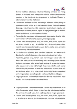 DDBBBBLL
Part One Page: 62
technical institutions, art schools, institutions of teaching commercial and training,
research or educational works in Bangladesh or abroad subject to such terms and
conditions as shall from time to time be prescribed by the Board of Trustees for
advancement and promotion of education.
 To foster and encourage education and training in the field of banking among the
persons employed in banking sector or who wishes to partake training with a view to
be engaged in banking service and to establish and found institutions imparting such
education and to establish, maintain, support or .help by monetary gifts or otherwise,
centers and institutions for such education and training.
 To meet traveling, boarding and lodging expenses for students going abroad for higher
commercial and technical education, especially in banking subject(s).
 To open, found, establish, promote, set-up, run, maintain, assist, finance, support and I
aid or help in setting up and / or maintaining and / or running hospitals, clinics,
maternity and child care centre, boarding houses, libraries, reading-rooms, gymnasium
and other training and vocational institutes.
 To publish and or publishing books, pamphlets, periodicals, and newspapers in
Bangladesh or outside for the spread and advancement of education and culture.
 To establish, promote, set-up, maintain, assist, financial support and / or aid to or to
help in the setting up and / or maintaining and / or running schools and other
institutions, orphanages, widow homes, lunatic, asylums, old homes, poor houses or
other establishments for relief and / or help to the poor, old and infirm people and / or
destitute or to give, provide and / or render help and assistance in cash or kind to poor
and or destitute, widows, etc; or to give, provide and I or render help and assistance to
and / or implement any scheme for providing livelihood and upliftment of the poor.
 To give, provide and I or render food, medicine and other help find assistance in any
shape or form to the poor deserving and needy persons.
 To give, provide and I or render monetary and / or other help and assistance for the
relief of persons and animals affected by natural and other calamities such as flood,
fire, famine, cyclone, earth-quake, storm, accident, pestilence, drought, epidemic, etc.
 To open, found, establish, promote, set-up, run, maintain, assist, finance, support and /
or aid or help in the setting up and / or maintaining and / or running institutions, centre,
 
