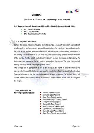 DDBBBBLL
Part One Page: 66
Chapter 3
Products & Services of Dutch-Bangla Bank Limited
3.1 Products and Services Offered by Dutch-Bangla Bank Ltd.:
3.1.1 Deposit Scheme
3.1.2 Loan Products
3.1.3 Retail Banking Products
3.1.1 Deposit Scheme:
Bank is the largest mobilizer of surplus domestic savings. For poverty alleviation, we need self
employment, for self-employment we need investment and for investment we need savings. In
the other words, savings help capital formations and the capital formations help investments in
the country. The investment in its turn helps industrialization leading towards creation of wealth
of the country. And the wealth finally takes the country on road to progress and prosperity. As
such, savings is considered the very basis of prosperity of the country. The more the growth of
savings, the more will be the prosperity of the nation.
The savings rate in Bangladesh is one of the lowest in the world. In order to improve the
savings rate, Financial Institutions responsible for mobilization of savings should offer attractive
Savings Schemes so that the marginal propensity to save increases. The savings do not, of
course, depend only on the quantum of income but largely depend on the habit of savings of
the people.
DBBL formulated the
following deposit products: Savings Deposit Account
Current Deposit Account
Short Term Deposit Account
Resident Foreign Currency Deposit
Foreign Currency Deposit
Convertible Taka Account
Non-Convertible Taka Account
Exporter's FC Deposit(FBPAR)
Current Deposit Account-Bank
Short Term Deposit Account-Bank
 