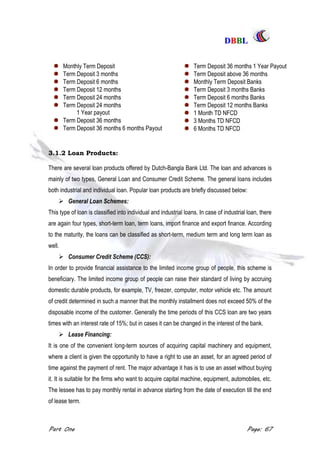 DDBBBBLL
Part One Page: 67
3.1.2 Loan Products:
There are several loan products offered by Dutch-Bangla Bank Ltd. The loan and advances is
mainly of two types, General Loan and Consumer Credit Scheme. The general loans includes
both industrial and individual loan. Popular loan products are briefly discussed below:
 General Loan Schemes:
This type of loan is classified into individual and industrial loans. In case of industrial loan, there
are again four types, short-term loan, term loans, import finance and export finance. According
to the maturity, the loans can be classified as short-term, medium term and long term loan as
well.
 Consumer Credit Scheme (CCS):
In order to provide financial assistance to the limited income group of people, this scheme is
beneficiary. The limited income group of people can raise their standard of living by accruing
domestic durable products, for example, TV, freezer, computer, motor vehicle etc. The amount
of credit determined in such a manner that the monthly installment does not exceed 50% of the
disposable income of the customer. Generally the time periods of this CCS loan are two years
times with an interest rate of 15%; but in cases it can be changed in the interest of the bank.
 Lease Financing:
It is one of the convenient long-term sources of acquiring capital machinery and equipment,
where a client is given the opportunity to have a right to use an asset, for an agreed period of
time against the payment of rent. The major advantage it has is to use an asset without buying
it. It is suitable for the firms who want to acquire capital machine, equipment, automobiles, etc.
The lessee has to pay monthly rental in advance starting from the date of execution till the end
of lease term.
Monthly Term Deposit
Term Deposit 3 months
Term Deposit 6 months
Term Deposit 12 months
Term Deposit 24 months
Term Deposit 24 months
1 Year payout
Term Deposit 36 months
Term Deposit 36 months 6 months Payout
Term Deposit 36 months 1 Year Payout
Term Deposit above 36 months
Monthly Term Deposit Banks
Term Deposit 3 months Banks
Term Deposit 6 months Banks
Term Deposit 12 months Banks
1 Month TD NFCD
3 Months TD NFCD
6 Months TD NFCD
 