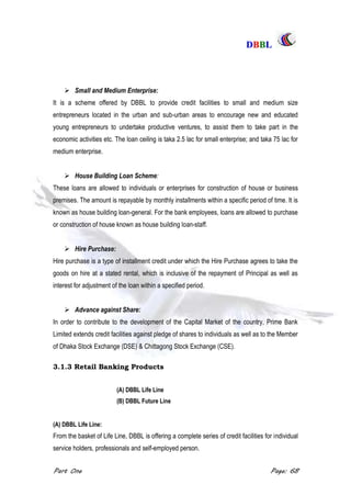 DDBBBBLL
Part One Page: 68
 Small and Medium Enterprise:
It is a scheme offered by DBBL to provide credit facilities to small and medium size
entrepreneurs located in the urban and sub-urban areas to encourage new and educated
young entrepreneurs to undertake productive ventures, to assist them to take part in the
economic activities etc. The loan ceiling is taka 2.5 lac for small enterprise; and taka 75 lac for
medium enterprise.
 House Building Loan Scheme:
These loans are allowed to individuals or enterprises for construction of house or business
premises. The amount is repayable by monthly installments within a specific period of time. It is
known as house building loan-general. For the bank employees, loans are allowed to purchase
or construction of house known as house building loan-staff.
 Hire Purchase:
Hire purchase is a type of installment credit under which the Hire Purchase agrees to take the
goods on hire at a stated rental, which is inclusive of the repayment of Principal as well as
interest for adjustment of the loan within a specified period.
 Advance against Share:
In order to contribute to the development of the Capital Market of the country, Prime Bank
Limited extends credit facilities against pledge of shares to individuals as well as to the Member
of Dhaka Stock Exchange (DSE) & Chittagong Stock Exchange (CSE).
3.1.3 Retail Banking Products
(A) DBBL Life Line
(B) DBBL Future Line
(A) DBBL Life Line:
From the basket of Life Line, DBBL is offering a complete series of credit facilities for individual
service holders, professionals and self-employed person.
 