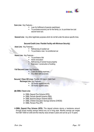 DDBBBBLL
Part One Page: 70
Care Line: Key Features –
 Loan for fulfillment of parents need/dream
 To purchase economy car for the family (i.e. to purchase low cost
second hand car)
General Line: Any other legitimate purposes which do not fall under the above specific lines.
Secured Credit Lines: Flexible Facility with Minimum Security)
Auto Line: Key Features –
 Refinancing of availed car
 To purchase a new / re-conditioned car
Home Line: Key Features -
 To purchase a flat
 Home renovation
 Refinancing of owned house property
 Extension / construction of building
Full Secured Lines: Key Features
 Loans for family expenses
 Any other valid purposes
Secured / Clean OD Lines: Flexible OD lines in Debit Card
Recharge Line: Key Features -
 OD facility against security
 OD facility against salary
(B) DBBL Future Line:
 DBBL Deposit Plus Scheme (DPS)
 DBBL Periodic Benefit Scheme (PBS)
 DBBL Bochore Dergun Scheme (BDS)
 DBBL Children Education Savings Scheme (CHESS)
 DBBL Pension Plus (PP)
DBBL Deposit Plus Scheme (DPS): This deposit scheme returns a handsome amount
through forced monthly savings without any cut in living style. Monthly savings can ranges
from BDT 5000 to 5,000 and the maturity value at least 3 years and can be up to 10 years.
 