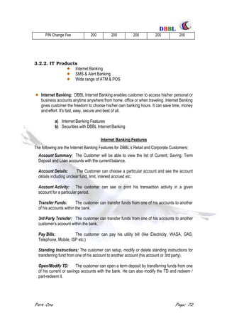 DDBBBBLL
Part One Page: 72
PIN Change Fee 200 200 200 200 200
3.2.2. IT Products
Internet Banking
SMS & Alert Banking
Wide range of ATM & POS
Internet Banking: DBBL Internet Banking enables customer to access his/her personal or
business accounts anytime anywhere from home, office or when traveling. Internet Banking
gives customer the freedom to choose his/her own banking hours. It can save time, money
and effort. It's fast, easy, secure and best of all.
a) Internet Banking Features
b) Securities with DBBL Internet Banking
Internet Banking Features
The following are the Internet Banking Features for DBBL‟s Retail and Corporate Customers:
Account Summary: The Customer will be able to view the list of Current, Saving, Term
Deposit and Loan accounts with the current balance.
Account Details: The Customer can choose a particular account and see the account
details including unclear fund, limit, interest accrued etc.
Account Activity: The customer can see or print his transaction activity in a given
account for a particular period.
Transfer Funds: The customer can transfer funds from one of his accounts to another
of his accounts within the bank.
3rd Party Transfer: The customer can transfer funds from one of his accounts to another
customer‟s account within the bank.
Pay Bills: The customer can pay his utility bill (like Electricity, WASA, GAS,
Telephone, Mobile, ISP etc.)
Standing Instructions: The customer can setup, modify or delete standing instructions for
transferring fund from one of his account to another account (his account or 3rd party).
Open/Modify TD: The customer can open a term deposit by transferring funds from one
of his current or savings accounts with the bank. He can also modify the TD and redeem /
part-redeem it.
 