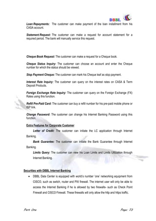 DDBBBBLL
Part One Page: 73
Loan Repayments: The customer can make payment of the loan installment from his
CASA account.
Statement Request: The customer can make a request for account statement for a
required period. The bank will manually service this request.
Cheque Book Request: The customer can make a request for a Cheque book.
Cheque Status Inquiry: The customer can choose an account and enter the Cheque
number for which the status should be viewed.
Stop Payment Cheque: The customer can mark his Cheque leaf as stop payment.
Interest Rate Inquiry: The customer can query on the interest rates on CASA & Term
Deposit Products.
Foreign Exchange Rate Inquiry: The customer can query on the Foreign Exchange (FX)
Rates using this function.
Refill Pre-Paid Card: The customer can buy a refill number for his pre-paid mobile phone or
ISP link.
Change Password: The customer can change his Internet Banking Password using this
function.
Extra Features for Corporate Customer
Letter of Credit: The customer can initiate the LC application through Internet
Banking.
Bank Guarantee: The customer can initiate the Bank Guarantee through Internet
Banking.
Limits Query: The customer can view his Loan Limits and Limits Utilization through
Internet Banking.
Securities with DBBL Internet Banking
 DBBL Data Center is equipped with world‟s number „one‟ networking equipment from
CISCO, such as switch, router and PIX firewall. The internet user will only be able to
access the Internet Banking if he is allowed by two firewalls- such as Check Point
Firewall and CISCO Firewall. These firewalls will only allow the http and https traffic.
 