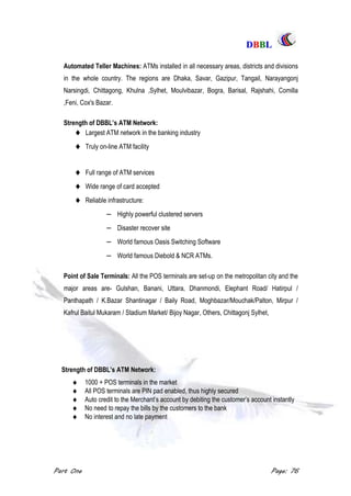 DDBBBBLL
Part One Page: 76
Automated Teller Machines: ATMs installed in all necessary areas, districts and divisions
in the whole country. The regions are Dhaka, Savar, Gazipur, Tangail, Narayangonj
Narsingdi, Chittagong, Khulna ,Sylhet, Moulvibazar, Bogra, Barisal, Rajshahi, Comilla
,Feni, Cox's Bazar.
Strength of DBBL‟s ATM Network:
 Largest ATM network in the banking industry
 Truly on-line ATM facility
 Full range of ATM services
 Wide range of card accepted
 Reliable infrastructure:
 Highly powerful clustered servers
 Disaster recover site
 World famous Oasis Switching Software
 World famous Diebold & NCR ATMs.
Point of Sale Terminals: All the POS terminals are set-up on the metropolitan city and the
major areas are- Gulshan, Banani, Uttara, Dhanmondi, Elephant Road/ Hatirpul /
Panthapath / K.Bazar Shantinagar / Baily Road, Moghbazar/Mouchak/Palton, Mirpur /
Kafrul Baitul Mukaram / Stadium Market/ Bijoy Nagar, Others, Chittagonj Sylhet,
Strength of DBBL‟s ATM Network:
 1000 + POS terminals in the market
 All POS terminals are PIN pad enabled, thus highly secured
 Auto credit to the Merchant‟s account by debiting the customer‟s account instantly
 No need to repay the bills by the customers to the bank
 No interest and no late payment
 