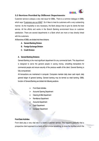 DDBBBBLL
Part One Page: 77
3.3 Services Provided by Different Departments:
Customer service is always a very vital issue for DBBL. There is a common dialogue in DBBL
which says “Customers are our KING”. So it likes to treat its customers with a very outstanding
manner. As the hospitality is very necessary, the Bank always tries to give its clients the best
service. All the efforts and works in the Branch Banking environment focus on customer
satisfaction .There are several departments in a Bank which are more or less directly linked
with the customers.
AllBranchesof DBBLaredivided intothreedivisions:
A. General BankingDivision
B. ForeignExchange Division
C. Credit Division
A. GeneralBankingDivisions:
General Banking is the most significant department for any commercial bank. This department
is designed to serve the general people in saving money, smoothing transactions for
commercial people and ensure security of the precious wealth of the client. General Banking is
fully computerized.
All transactions are maintained in computer. Computers maintain daily clean cash report, daily
general ledger of general banking. General banking may be termed as retail banking. DBBL
function of GeneralBankingare dividedintofollowing sections-
 FrontDeskActivities
 AccountsOpeningDepartment
 Cleaning& BillsDepartment
 Remittance Department
 AccountsDepartment
 CashDepartment
 ComputerDepartment
FrontDeskActivities:
Front desk play a very vital role in a bank‟s customer service. This happens gradually that a
prospective client approach to a bank at first to know something, to know the facilities which the
 