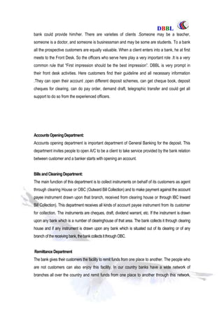 DDBBBBLL
Part One Page: 78
bank could provide him/her. There are varieties of clients .Someone may be a teacher,
someone is a doctor, and someone is businessman and may be some are students. To a bank
all the prospective customers are equally valuable. When a client enters into a bank, he at first
meets to the Front Desk. So the officers who serve here play a very important role .It is a very
common rule that “First impression should be the best impression”. DBBL is very prompt in
their front desk activities. Here customers find their guideline and all necessary information
.They can open their account ,open different deposit schemes, can get cheque book, deposit
cheques for clearing, can do pay order, demand draft, telegraphic transfer and could get all
support to do so from the experienced officers.
AccountsOpeningDepartment:
Accounts opening department is important department of General Banking for the deposit. This
department invites people to open A/C to be a client to take service provided by the bank relation
between customer and a banker starts with opening an account.
BillsandCleaningDepartment:
The main function of this department is to collect instruments on behalf of its customers as agent
through clearing House or OBC (Outward Bill Collection) and to make payment against the account
payee instrument drawn upon that branch, received from clearing house or through IBC Inward
Bill Collection). This department receives all kinds of account payee instrument from its customer
for collection. The instruments are cheques, draft, dividend warrant, etc. If the instrument is drawn
upon any bank which is a number of clearinghouse of that area. The bank collects it through clearing
house and if any instrument is drawn upon any bank which is situated out of its clearing or of any
branch of the receiving bank,thebankcollectsitthrough OBC.
Remittance Department
The bank gives their customers the facility to remit funds from one place to another. The people who
are not customers can also enjoy this facility. In our country banks have a wide network of
branches all over the country and remit funds from one place to another through this network.
 