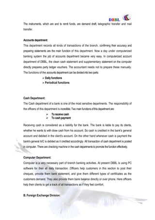 DDBBBBLL
Part One Page: 79
The instruments, which are and to remit funds, are demand draft, telegraphic transfer and mail
transfer.
Accountsdepartment:
This department records all kinds of transactions of the branch, confirming their accuracy and
preparing statements are the main function of this department. Now a day under computerized
banking system the job of accounts department became very easy. In computerized account
department of DBBL, the clean cash statement and supplementary statement on the computer
directly prepares party ledger vouchers. The accountant needs not to prepare these manually.
The functions of the accountsdepartment can be divided into two parts:
 Daily functions
 Periodical functions
Cash Department:
The Cash department of a bank is one of the most sensitive departments. The responsibility of
the officers of this department is incredible. Two mainfunctionsofthisdepartmentare:
 Toreceivecash
 Tocashpayment
Receiving cash is considered as a liability for the bank. The bank is liable to pay its clients,
whether he wants to with draw cash from his account. So cash is credited in the bank's general
account and debited in the client's account. On the other hand whenever cash is payment the
bank's general A/C is debited as it credited accordingly. All transaction of cash department is posted
in computer. There are checking machine in the cashdepartmentstopromotethefunctioneffectively.
Computer Department:
Computer is a very necessary part of branch banking activities. At present DBBL is using PC
software for their all daily transaction .Officers help customers in this section to post their
cheques, provide them bank statement, and give them different types of certificates as the
customers demand. They also provide them bank balance directly or over phone. Here officers
help their clients to get a track of all transactions as if they feel comfort.
B. Foreign Exchange Division:
 