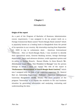 DDBBBBLL
Part One Page: 8
Chapter 1
Introduction
Origin of the report
As a part of the Program of Bachelor of Business Administration
course requirement, I was assigned to do my project work on a
Foreign Commercial Bank named “Dutch-Bangla Bank Limited” which
is popularly known as a leading bank in Bangladesh from the period
of its operation in our country. My internship starting from September
15, 2009 to (up to submission date) . American International
University . Here at Dutch-Bangla Bank, I was involved to identify
their operational areas, General Banking section, foreign Exchange
department , loans and advances division, credit appraisal system and
its policy, at Banani Branch, Banani Dhaka. In these Branch „„MMrr..
AAhhtteesshhaammuull hhaaqquuee KKhhaann,, VViiccee PPrreessiiddeenntt && MMaannaaggeerr‟‟ was the person
belongs to whom I done my report. The title of the report is
“Performance Measurement of Dutch-Bangla Bank Limited.” which
was I assigned with the help of my respective supervisor Mr. Kamrul
Bari sir,, IInntteerrnnsshhiipp SSuuppeerrvviissoorr,, PPrrooffeessssoorr ,, AAmmeerriiccaann iinntteerrnnaattiioonnaall
University Bangladesh (AIUB), Dhaka. The main purpose of the
program “Internship” is to expose the students to the real business
situation by generating information and analyzing, evaluating and
understanding the data.
 