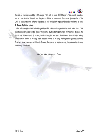 DDBBBBLL
Part One Page: 81
the rate of interest would be 2-3% above FDR rate in case of FDR and 14% p.a. with quarterly
rest in case of other deposit and the period of loan is maximum 12 months (renewable ) .The
Limit of loan under this scheme would be as per delegation of power circulate from time to time.
3. House Building Loan
Under this category land owners get loan for construction purpose in their own land. The
construction process will be closely monitored by the bank personal. In the credit division the
respective banker needs to be very smart, intelligent and alert. As the loan section bears a very
sharp risk he needs to be very alert, also he needs to be very friendly to the good customers.
This is a very important division in Private Bank and so customer service evaluation is very
necessary in this field.
End of the Chapter Three
 