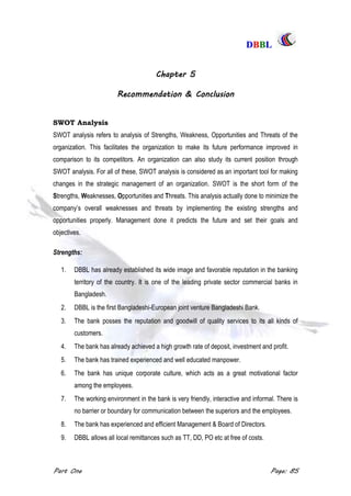 DDBBBBLL
Part One Page: 85
Chapter 5
Recommendation & Conclusion
SWOT Analysis
SWOT analysis refers to analysis of Strengths, Weakness, Opportunities and Threats of the
organization. This facilitates the organization to make its future performance improved in
comparison to its competitors. An organization can also study its current position through
SWOT analysis. For all of these, SWOT analysis is considered as an important tool for making
changes in the strategic management of an organization. SWOT is the short form of the
Strengths, Weaknesses, Opportunities and Threats. This analysis actually done to minimize the
company‟s overall weaknesses and threats by implementing the existing strengths and
opportunities properly. Management done it predicts the future and set their goals and
objectives.
Strengths:
1. DBBL has already established its wide image and favorable reputation in the banking
territory of the country. It is one of the leading private sector commercial banks in
Bangladesh.
2. DBBL is the first Bangladeshi-European joint venture Bangladeshi Bank.
3. The bank posses the reputation and goodwill of quality services to its all kinds of
customers.
4. The bank has already achieved a high growth rate of deposit, investment and profit.
5. The bank has trained experienced and well educated manpower.
6. The bank has unique corporate culture, which acts as a great motivational factor
among the employees.
7. The working environment in the bank is very friendly, interactive and informal. There is
no barrier or boundary for communication between the superiors and the employees.
8. The bank has experienced and efficient Management & Board of Directors.
9. DBBL allows all local remittances such as TT, DD, PO etc at free of costs.
 