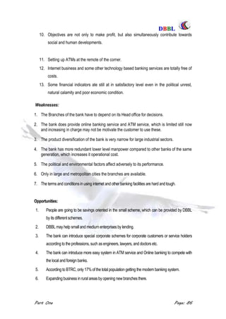 DDBBBBLL
Part One Page: 86
10. Objectives are not only to make profit, but also simultaneously contribute towards
social and human developments.
11. Setting up ATMs at the remote of the corner.
12. Internet business and some other technology based banking services are totally free of
costs.
13. Some financial indicators ate still at in satisfactory level even in the political unrest,
natural calamity and poor economic condition.
Weaknesses:
1. The Branches of the bank have to depend on its Head office for decisions.
2. The bank does provide online banking service and ATM service, which is limited still now
and increasing in charge may not be motivate the customer to use these.
3. The product diversification of the bank is very narrow for large industrial sectors.
4. The bank has more redundant lower level manpower compared to other banks of the same
generation, which increases it operational cost.
5. The political and environmental factors affect adversely to its performance.
6. Only in large and metropolitan cities the branches are available.
7. The terms and conditions in using internet and other banking facilities are hard and tough.
Opportunities:
1. People are going to be savings oriented in the small scheme, which can be provided by DBBL
by its different schemes.
2. DBBL may help smalland medium enterprises by lending.
3. The bank can introduce special corporate schemes for corporate customers or service holders
according to the professions, such asengineers, lawyers, and doctors etc.
4. The bank can introduce more easy system in ATM service and Online banking to compete with
the local and foreign banks.
5. According to BTRC, only 17% of the total population getting the modern banking system.
6. Expanding business in ruralareas byopening newbranchesthere.
 