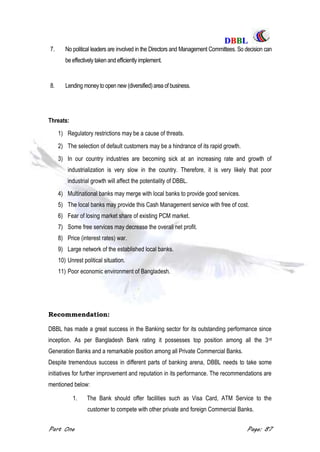 DDBBBBLL
Part One Page: 87
7. No political leaders are involved in the Directors and Management Committees. So decision can
be effectively taken and efficiently implement.
8. Lending moneyto open new (diversified)area of business.
Threats:
1) Regulatory restrictions may be a cause of threats.
2) The selection of default customers may be a hindrance of its rapid growth.
3) In our country industries are becoming sick at an increasing rate and growth of
industrialization is very slow in the country. Therefore, it is very likely that poor
industrial growth will affect the potentiality of DBBL.
4) Multinational banks may merge with local banks to provide good services.
5) The local banks may provide this Cash Management service with free of cost.
6) Fear of losing market share of existing PCM market.
7) Some free services may decrease the overall net profit.
8) Price (interest rates) war.
9) Large network of the established local banks.
10) Unrest political situation.
11) Poor economic environment of Bangladesh.
Recommendation:
DBBL has made a great success in the Banking sector for its outstanding performance since
inception. As per Bangladesh Bank rating it possesses top position among all the 3rd
Generation Banks and a remarkable position among all Private Commercial Banks.
Despite tremendous success in different parts of banking arena, DBBL needs to take some
initiatives for further improvement and reputation in its performance. The recommendations are
mentioned below:
1. The Bank should offer facilities such as Visa Card, ATM Service to the
customer to compete with other private and foreign Commercial Banks.
 