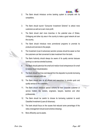 DDBBBBLL
Part One Page: 88
2. The Bank should introduce on-line banking system to compete with its
competitors.
3. The Bank should launch “Consumer Investment Scheme” to attract more
customers as well as to earn more profit.
4. The Bank should start more branches in the potential area of Dhaka,
Chittagong and other city area in the country to make a good network all over
the country.
5. The Bank should introduce more promotional programs to promote its
products and services to the people.
6. The Investment (Loan & advances) sanction process should be easier so that
the customers can feel convenient to take investment from the bank.
7. The Bank Authority should always be aware of its quality service because
banking is a service-oriented business.
8. The Bank should patronize the small and medium level entrepreneurs for small
& medium level industrialization.
9. The Bank should hunt low cost deposit from the depositor to provide borrowing
customers reduced profit rate.
10. The Bank should train its all officers and executives to provide quick and
quality service to the customers.
11. The Bank should introduce special scheme for their corporate customer or
service holders like doctors, engineers, lawyers, teachers and other
professionals.
12. The Bank should be careful to choose its borrowing customer to avoid
Classified Investment (Loans & Advances).
13. The bank should focus on the causes that reduced some percentage of the
ratios (management should avoid windrow dressing).
14. More efficiently use its assets.
 