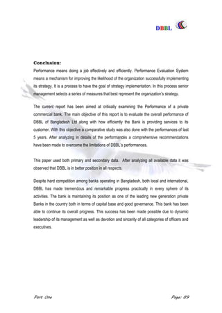 DDBBBBLL
Part One Page: 89
Conclusion:
Performance means doing a job effectively and efficiently. Performance Evaluation System
means a mechanism for improving the likelihood of the organization successfully implementing
its strategy. It is a process to have the goal of strategy implementation. In this process senior
management selects a series of measures that best represent the organization‟s strategy.
The current report has been aimed at critically examining the Performance of a private
commercial bank. The main objective of this report is to evaluate the overall performance of
DBBL of Bangladesh Ltd along with how efficiently the Bank is providing services to its
customer. With this objective a comparative study was also done with the performances of last
5 years. After analyzing in details of the performances a comprehensive recommendations
have been made to overcome the limitations of DBBL‟s performances.
This paper used both primary and secondary data. After analyzing all available data it was
observed that DBBL is in better position in all respects.
Despite hard competition among banks operating in Bangladesh, both local and international,
DBBL has made tremendous and remarkable progress practically in every sphere of its
activities. The bank is maintaining its position as one of the leading new generation private
Banks in the country both in terms of capital base and good governance. This bank has been
able to continue its overall progress. This success has been made possible due to dynamic
leadership of its management as well as devotion and sincerity of all categories of officers and
executives.
 
