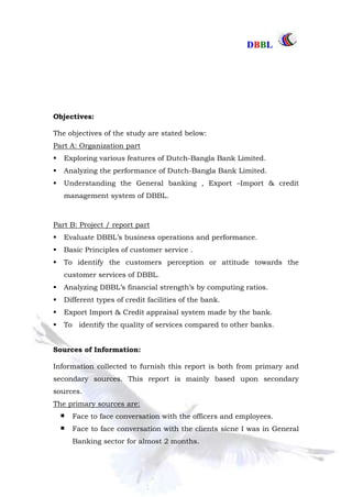 DDBBBBLL
Part One Page: 9
Objectives:
The objectives of the study are stated below:
Part A: Organization part
 Exploring various features of Dutch-Bangla Bank Limited.
 Analyzing the performance of Dutch-Bangla Bank Limited.
 Understanding the General banking , Export –Import & credit
management system of DBBL.
Part B: Project / report part
 Evaluate DBBL‟s business operations and performance.
 Basic Principles of customer service .
 To identify the customers perception or attitude towards the
customer services of DBBL.
 Analyzing DBBL‟s financial strength‟s by computing ratios.
 Different types of credit facilities of the bank.
 Export Import & Credit appraisal system made by the bank.
 To identify the quality of services compared to other banks.
Sources of Information:
Information collected to furnish this report is both from primary and
secondary sources. This report is mainly based upon secondary
sources.
The primary sources are:
Face to face conversation with the officers and employees.
Face to face conversation with the clients sicne I was in General
Banking sector for almost 2 months.
 