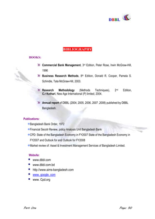 DDBBBBLL
Part One Page: 90
BIBLIOGRAPHY
BOOKS:
Commercial Bank Management, 3rd Edition, Peter Rose, Irwin McGraw-Hill,
1996
Business Research Methods, 8th Edition, Donald R. Cooper, Pamela S.
Schindle, Tata McGraw-Hill, 2003.
Research Methodology (Methods Techniques), 2nd Edition,
C.r Kothari, New Age International (P) limited, 2004.
Annual report of DBBL (2004, 2005, 2006, 2007 ,2008) published by DBBL
Bangladesh.
Publications:
Bangladesh Bank Order, 1972
Financial Secotr Review, policy Analysis Unit Bangladesh Bank
CPD: State of the Bangladesh Economy in FY2007 State of the Bangladesh Economy in
FY2007 and Outlook for and Outlook for FY2008
Market review of: Asset & Investment Management Services of Bangladesh Limited.
Website:
 www.dbbl.com
 www.dbbl.com.bd
 http://www.aims-bangladesh.com
 www. google. com
 www. Cpd.org
 