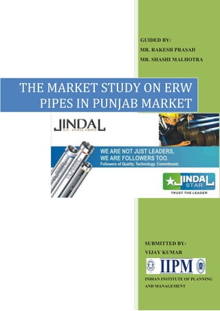 GUIDED BY:
                MR. RAKESH PRASAD
                MR. SHASHI MALHOTRA




THE MARKET STUDY ON ERW
  PIPES IN PUNJAB MARKET




                 SUBMITTED BY-
                 VIJAY KUMAR




                 INDIAN INSTITUTE OF PLANNING
                 AND MANAGEMENT
 