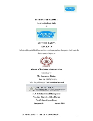 INTERNSHIP REPORT
                        An organizational study
                                    At




                         MOTHER DAIRY,
                              KOLKATA
Submitted in partial fulfillment of the requirement of the Bangalore University for
                         the forward of degree in




               Master of Business Administration
                              Submitted by
                        Mr. Anuranjan Thakur
                          Reg. No. 10XQCMA014
             Under the guidance of Prof.Sumithra Sreenath




                  M.P. Birla Institute of Management
                  Associate Bharatiya Vidya Bhavan
                       No. 43, Race Course Road,
                    Bangalore 1.                August, 2011




    M.P BIRLA INSTITUTE OF MANAGEMENT
                                                                             -1-
 