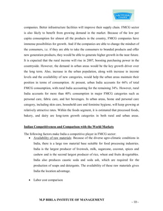 companies. Better infrastructure facilities will improve their supply chain. FMCG sector
is also likely to benefit from growing demand in the market. Because of the low per
capita consumption for almost all the products in the country, FMCG companies have
immense possibilities for growth. And if the companies are able to change the mindset of
the consumers, i.e. if they are able to take the consumers to branded products and offer
new generation products, they would be able to generate higher growth in the near future.
It is expected that the rural income will rise in 2007, boosting purchasing power in the
countryside. However, the demand in urban areas would be the key growth driver over
the long term. Also, increase in the urban population, along with increase in income
levels and the availability of new categories, would help the urban areas maintain their
position in terms of consumption. At present, urban India accounts for 66% of total
FMCG consumption, with rural India accounting for the remaining 34%. However, rural
India accounts for more than 40% consumption in major FMCG categories such as
personal care, fabric care, and hot beverages. In urban areas, home and personal care
category, including skin care, household care and feminine hygiene, will keep growing at
relatively attractive rates. Within the foods segment, it is estimated that processed foods,
bakery, and dairy are long-term growth categories in both rural and urban areas.


Indian Competitiveness and Comparison with the World Markets

The following factors make India a competitive player in FMCG sector:
    Availability of raw materials: Because of the diverse agro-climatic conditions in
       India, there is a large raw material base suitable for food processing industries.
       India is the largest producer of livestock, milk, sugarcane, coconut, spices and
       cashew and is the second largest producer of rice, wheat and fruits &vegetables.
       India also produces caustic soda and soda ash, which are required for the
       production of soaps and detergents. The availability of these raw materials gives
       India the location advantage.

      Labor cost comparison




            M.P BIRLA INSTITUTE OF MANAGEMENT
                                                                                      - 10 -
 