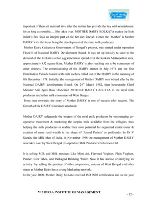 important of them all material love after the mother has provide the bay with nourishment
for as long as possible…. She takes over. MOTHER DAIRY KOLKATA makes the little
infant‟s first food an integral part of his/ her diet forever. Hence the „Mother‟ is Mother
DAIRY with the focus being the development of the rural milk producers.
Mother Dairy Calcutta-a Government of Bengal‟s project, was started under operation
Flood II of National DARIY Development Board. It was set up initially to cater to the
demand of the Kolkata‟s urban agglomeration spread over the Kolkata Metropolitan area,
approximately 852 square Kms. Mother DAIRY is also reaching out to be consumers of
other districts. The commissioning of the DAIRY started In July 1978 and the first
Distribution Vehicle loaded with milk sachets rolled out of the DAIRY in the morning of
8th December 1978. Initially, the management of Mother DAIRY was looked after by the
National DAIRY development Board. On 24th March 1982, then honourable Chief
Minister Shri Jyoti Basu Dedicated MOTHER DAIRY CALUTTA to the rural milk
producers and urban milk consumers of West Bengal.
From then onwards, the story of Mother DAIRY is one of success after success. The
Growth of the DAIRY Continued unabated.


Mother DAIRY safeguards the interest of the rural milk producers by encouraging co-
operative movement & marketing the surplus milk available from the villagers, thus
helping the milk producers to realize their own potential for organized endeavourer &
creation of more rural wealth in the shape of „Anand Pattern‟ as profounder by Dr V
Kurain, the Milk Man of India. In November 1996 the management of Mother DAIRY
was taken over by West Bengal Co-operative Milk Producers Federation Ltd.


It is selling Milk and Milk products Like Misti doi, Flavored Yoghurt, Plain Yoghurt,
Panner, Cow Ghee, and Packaged Drinking Water. Now it has started diversifying its
activity by selling the produce of other cooperative, unioins of West Bengal and other
states as Mother Dairy has a strong Marketing network.
In the year 2000, Mother Dairy Kolkata received ISO 9002 certification and in the year




            M.P BIRLA INSTITUTE OF MANAGEMENT
                                                                                     - 12 -
 
