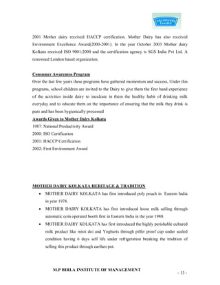 2001 Mother dairy received HACCP certification. Mother Dairy has also received
Environment Excellence Award(2000-2001). In the year October 2003 Mother dairy
Kolkata received ISO 9001:2000 and the certification agency is SGS India Pvt Ltd. A
renowned London based organization.


Consumer Awareness Program
Over the last few years these programs have gathered momentum and success, Under this
programs, school children are invited to the Dairy to give them the first hand experience
of the activities inside dairy to inculcate in them the healthy habit of drinking milk
everyday and to educate them on the importance of ensuring that the milk they drink is
pure and has been hygienically processed
Awards Given to Mother Dairy Kolkata
1987: National Productivity Award
2000: ISO Certification
2001: HACCP Certification
2002: First Environment Award




MOTHER DAIRY KOLKATA HERITAGE & TRADITION
      MOTHER DAIRY KOLKATA has first introduced poly pouch in Eastern India
       in year 1978.
      MOTHER DAIRY KOLKATA has first introduced loose milk selling through
       automatic coin operated booth first in Eastern India in the year 1980.
      MOTHER DAIRY KOLKATA has first introduced the highly perishable cultured
       milk product like misti doi and Yoghurts through pilfer proof cup under sealed
       condition having 6 days self life under refrigeration breaking the tradition of
       selling this product through earthen pot.




           M.P BIRLA INSTITUTE OF MANAGEMENT
                                                                                   - 13 -
 