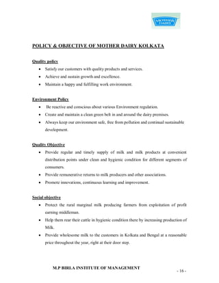 POLICY & OBJECTIVE OF MOTHER DAIRY KOLKATA


Quality policy
      Satisfy our customers with quality products and services.
      Achieve and sustain growth and excellence.
      Maintain a happy and fulfilling work environment.


Environment Policy
      Be reactive and conscious about various Environment regulation.
      Create and maintain a clean green belt in and around the dairy premises.
      Always keep our environment safe, free from pollution and continual sustainable
       development.


Quality Objective
      Provide regular and timely supply of milk and milk products at convenient
       distribution points under clean and hygienic condition for different segments of
       consumers.
      Provide remunerative returns to milk producers and other associations.
      Promote innovations, continuous learning and improvement.


Social objective
      Protect the rural marginal milk producing farmers from exploitation of profit
       earning middleman.
      Help them rear their cattle in hygienic condition there by increasing production of
       Milk.
      Provide wholesome milk to the customers in Kolkata and Bengal at a reasonable
       price throughout the year, right at their door step.




           M.P BIRLA INSTITUTE OF MANAGEMENT
                                                                                    - 16 -
 